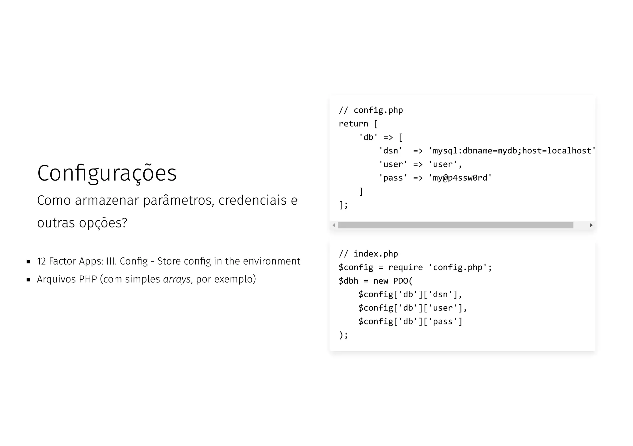 Con gurações
Como armazenar parâmetros, credenciais e
outras opções?
12 Factor Apps: III. Con g - Store con g in the environment
Arquivos PHP (com simples arrays, por exemplo)
// index.php
$config = require 'config.php';
$dbh = new PDO(
$config['db']['dsn'],
$config['db']['user'],
$config['db']['pass']
);
// config.php
return [
'db' => [
'dsn' => 'mysql:dbname=mydb;host=localhost'
'user' => 'user',
'pass' => 'my@p4ssw0rd'
]
];
 