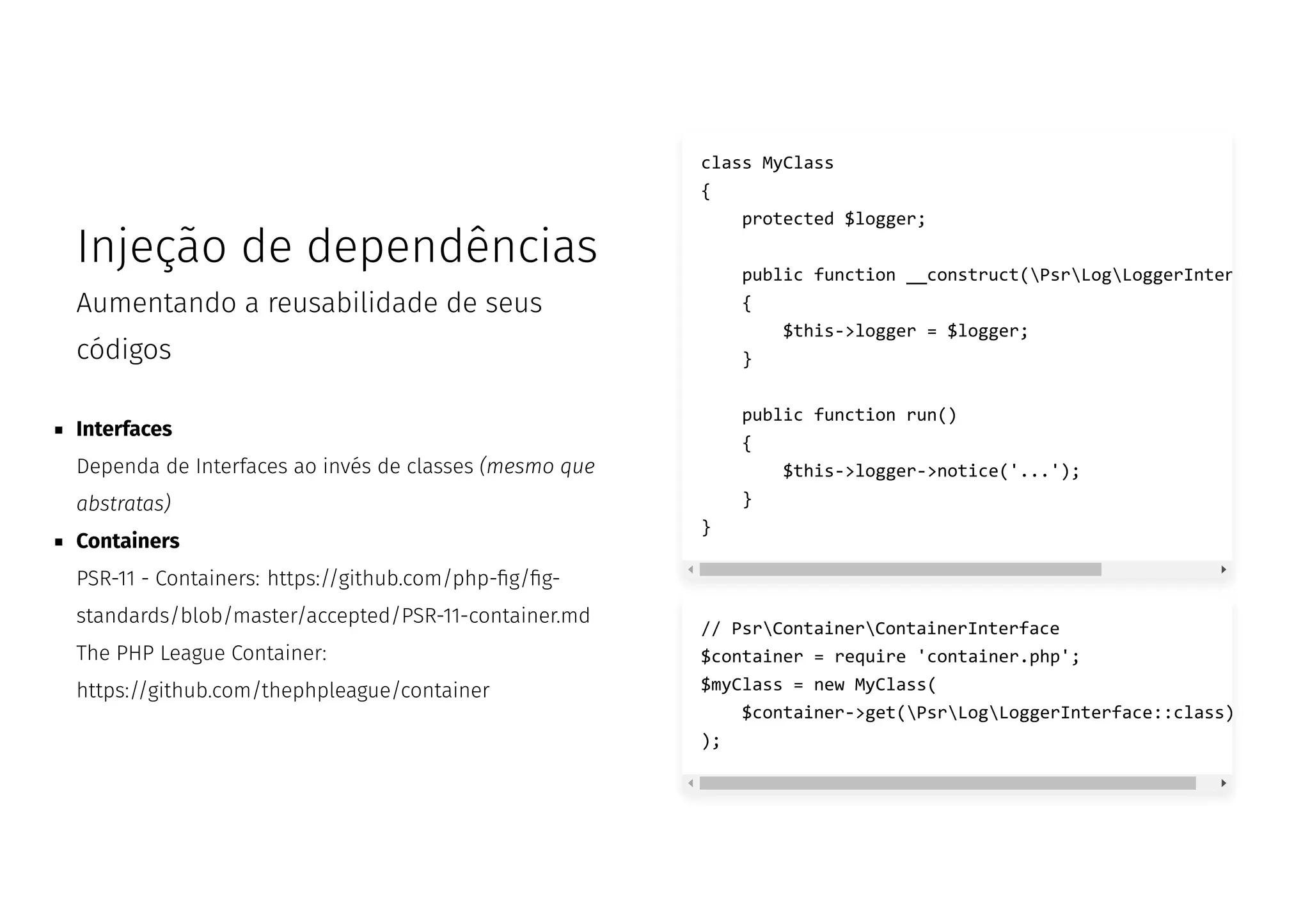 Injeção de dependências
Aumentando a reusabilidade de seus
códigos
Interfaces
Dependa de Interfaces ao invés de classes (mesmo que
abstratas)
Containers
PSR-11 - Containers: https://github.com/php- g/ g-
standards/blob/master/accepted/PSR-11-container.md
The PHP League Container:
https://github.com/thephpleague/container
class MyClass
{
protected $logger;
public function __construct(PsrLogLoggerInter
{
$this->logger = $logger;
}
public function run()
{
$this->logger->notice('...');
}
}
// PsrContainerContainerInterface
$container = require 'container.php';
$myClass = new MyClass(
$container->get(PsrLogLoggerInterface::class)
);
 