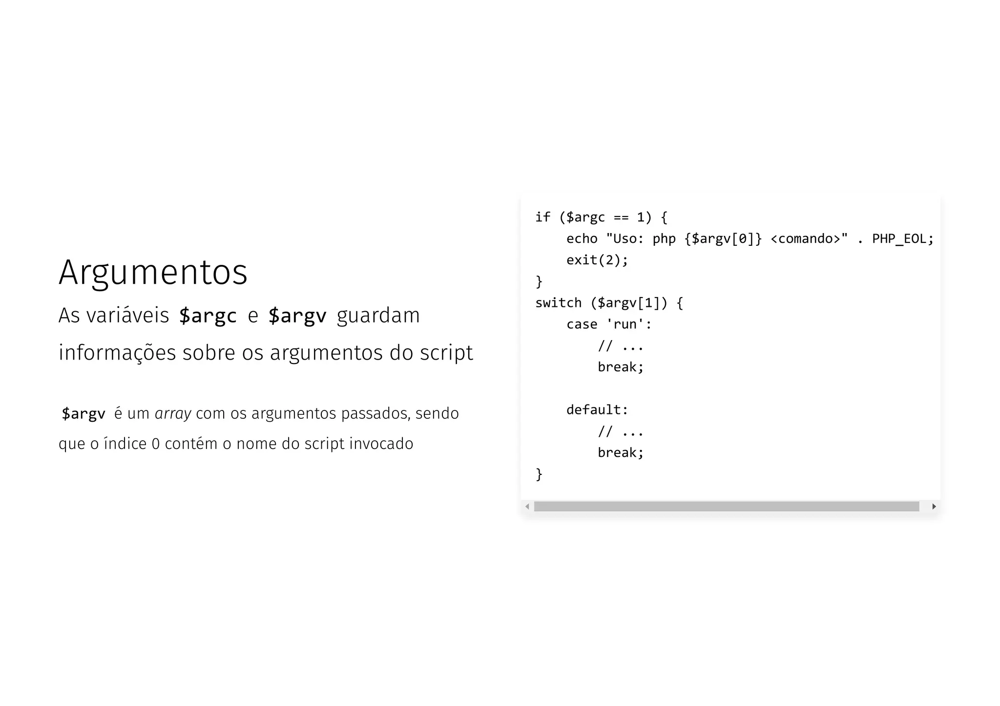 Argumentos
As variáveis $argc e $argv guardam
informações sobre os argumentos do script
$argv é um array com os argumentos passados, sendo
que o índice 0 contém o nome do script invocado
if ($argc == 1) {
echo "Uso: php {$argv[0]} <comando>" . PHP_EOL;
exit(2);
}
switch ($argv[1]) {
case 'run':
// ...
break;
default:
// ...
break;
}
 