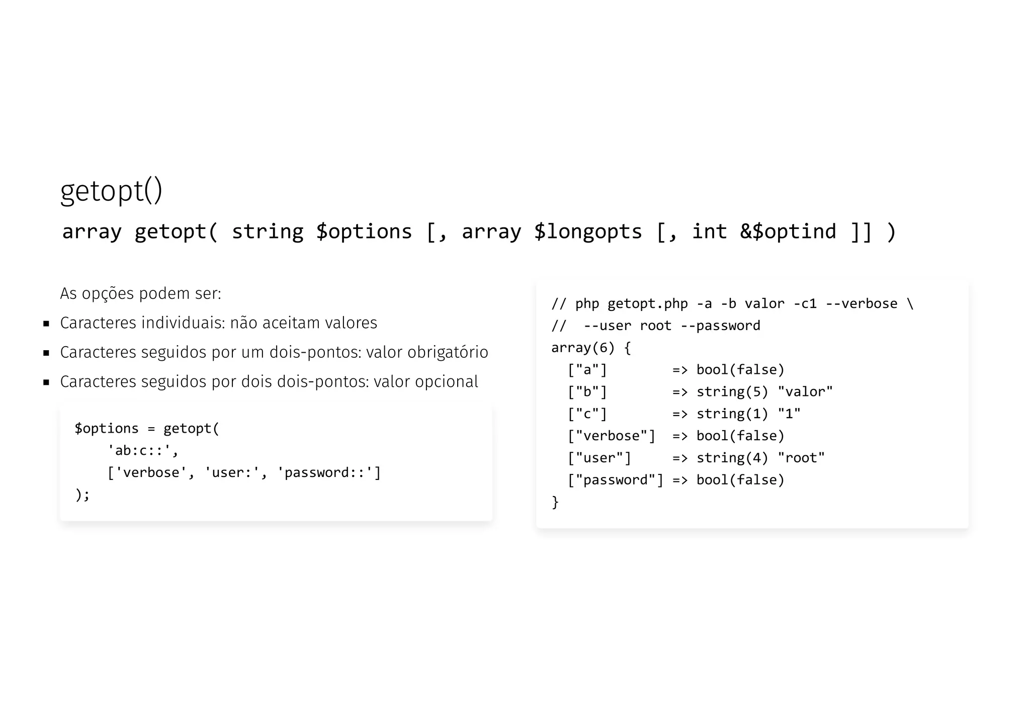 getopt()
array getopt( string $options [, array $longopts [, int &$optind ]] )
As opções podem ser:
Caracteres individuais: não aceitam valores
Caracteres seguidos por um dois-pontos: valor obrigatório
Caracteres seguidos por dois dois-pontos: valor opcional
$options = getopt(
'ab:c::',
['verbose', 'user:', 'password::']
);
// php getopt.php -a -b valor -c1 --verbose 
// --user root --password
array(6) {
["a"] => bool(false)
["b"] => string(5) "valor"
["c"] => string(1) "1"
["verbose"] => bool(false)
["user"] => string(4) "root"
["password"] => bool(false)
}
 