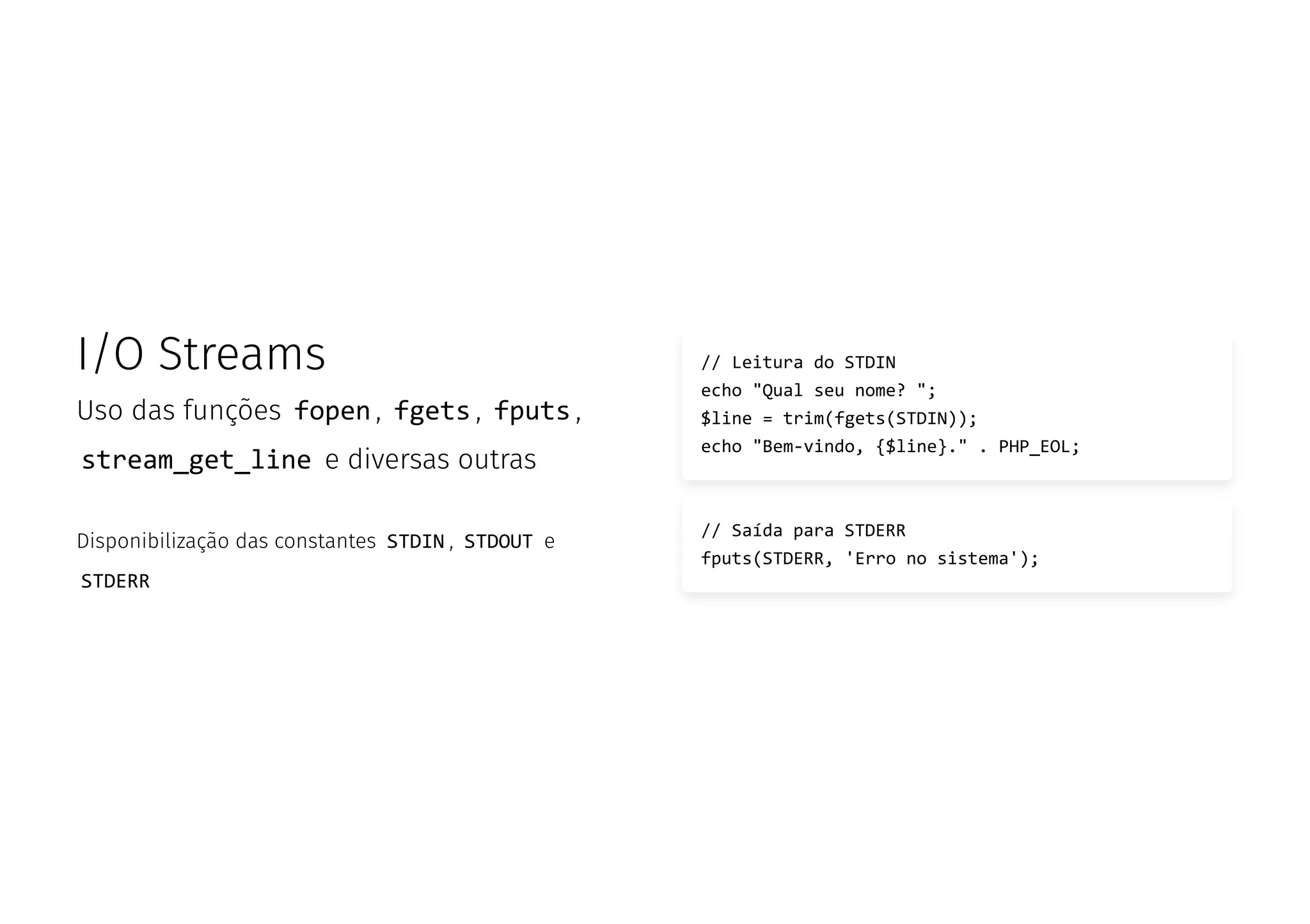 I/O Streams
Uso das funções fopen , fgets , fputs ,
stream_get_line e diversas outras
Disponibilização das constantes STDIN , STDOUT e
STDERR
// Leitura do STDIN
echo "Qual seu nome? ";
$line = trim(fgets(STDIN));
echo "Bem-vindo, {$line}." . PHP_EOL;
// Saída para STDERR
fputs(STDERR, 'Erro no sistema');
 
