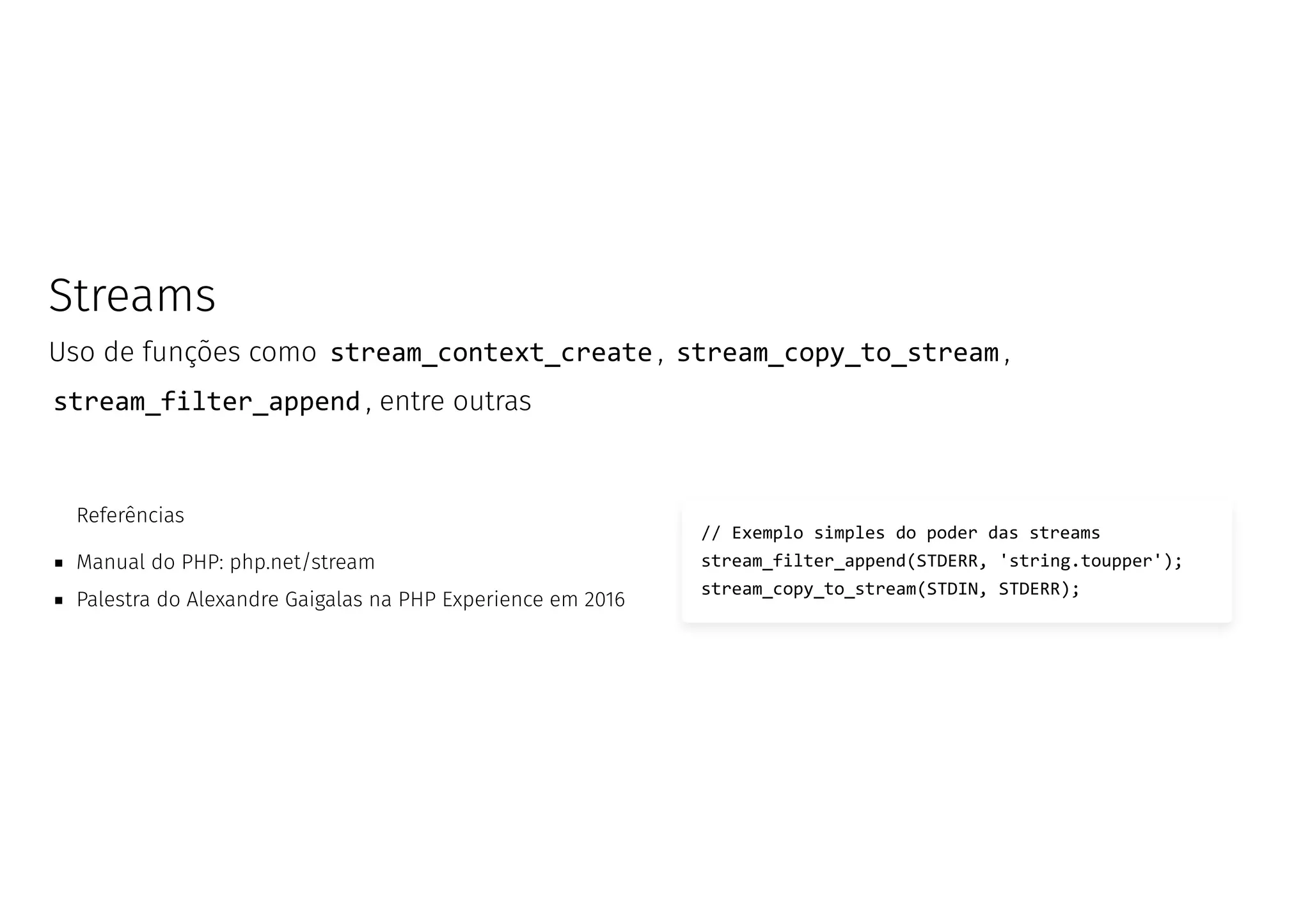 Streams
Uso de funções como stream_context_create , stream_copy_to_stream ,
stream_filter_append , entre outras
Referências
Manual do PHP: php.net/stream
Palestra do Alexandre Gaigalas na PHP Experience em 2016
// Exemplo simples do poder das streams
stream_filter_append(STDERR, 'string.toupper');
stream_copy_to_stream(STDIN, STDERR);
 