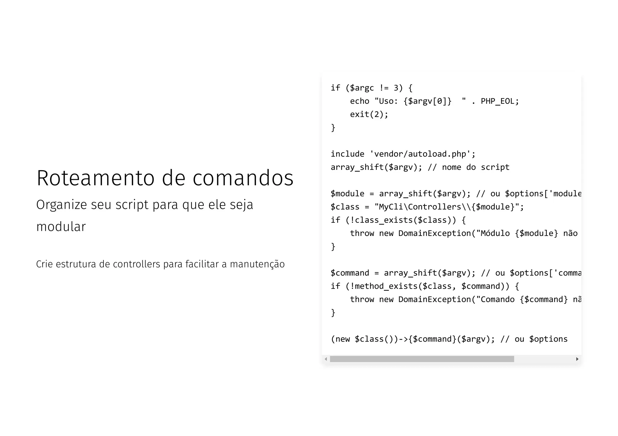 Roteamento de comandos
Organize seu script para que ele seja
modular
Crie estrutura de controllers para facilitar a manutenção
if ($argc != 3) {
echo "Uso: {$argv[0]} " . PHP_EOL;
exit(2);
}
include 'vendor/autoload.php';
array_shift($argv); // nome do script
$module = array_shift($argv); // ou $options['module
$class = "MyCliControllers{$module}";
if (!class_exists($class)) {
throw new DomainException("Módulo {$module} não
}
$command = array_shift($argv); // ou $options['comma
if (!method_exists($class, $command)) {
throw new DomainException("Comando {$command} nã
}
(new $class())->{$command}($argv); // ou $options
 