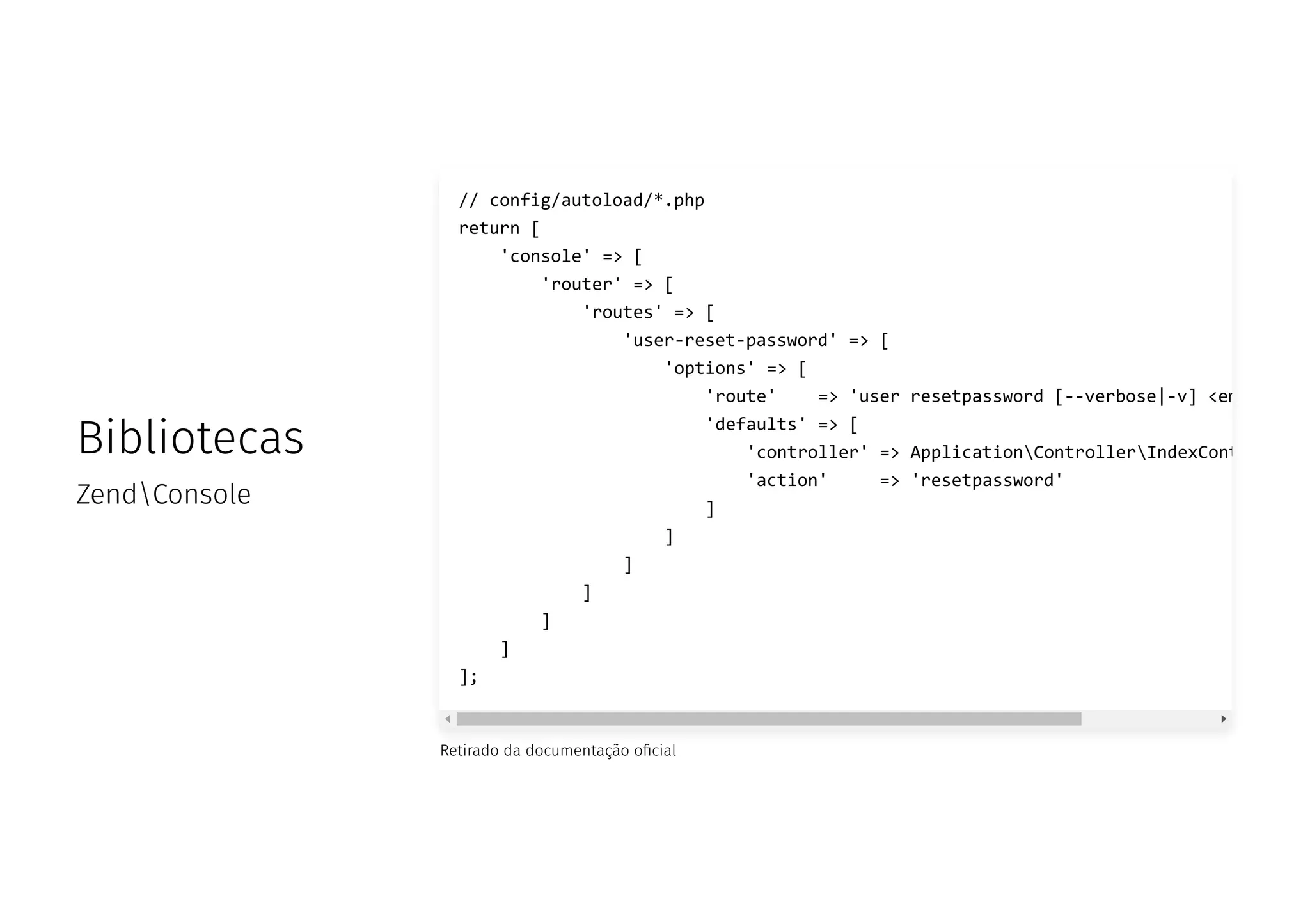 Bibliotecas
ZendConsole
Retirado da documentação o cial
// config/autoload/*.php
return [
'console' => [
'router' => [
'routes' => [
'user-reset-password' => [
'options' => [
'route' => 'user resetpassword [--verbose|-v] <em
'defaults' => [
'controller' => ApplicationControllerIndexCont
'action' => 'resetpassword'
]
]
]
]
]
]
];
 