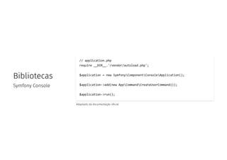 Bibliotecas
Symfony Console
// application.php
require __DIR__.'/vendor/autoload.php';
$application = new SymfonyComponentConsoleApplication();
$application->add(new AppCommandCreateUserCommand());
$application->run();
Adaptado da documentação o cial
 