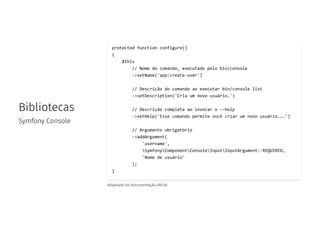 Bibliotecas
Symfony Console
protected function configure()
{
$this
// Nome do comando, executado pelo bin/console
->setName('app:create-user')
// Descrição do comando ao executar bin/console list
->setDescription('Cria um novo usuário.')
// Descrição completa ao invocar o --help
->setHelp('Esse comando permite você criar um novo usuário...')
// Argumento obrigatório
->addArgument(
'username',
SymfonyComponentConsoleInputInputArgument::REQUIRED,
'Nome de usuário'
);
}
Adaptado da documentação o cial
 