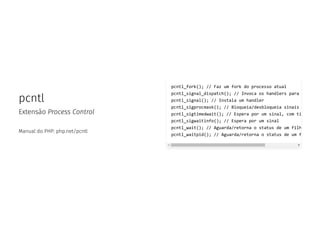 pcntl
Extensão Process Control
Manual do PHP: php.net/pcntl
pcntl_fork(); // Faz um fork do processo atual
pcntl_signal_dispatch(); // Invoca os handlers para
pcntl_signal(); // Instala um handler
pcntl_sigprocmask(); // Bloqueia/desbloqueia sinais
pcntl_sigtimedwait(); // Espera por um sinal, com ti
pcntl_sigwaitinfo(); // Espera por um sinal
pcntl_wait(); // Aguarda/retorna o status de um filh
pcntl_waitpid(); // Aguarda/retorna o status de um f
 