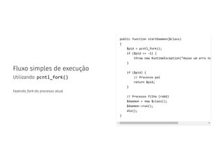 Fluxo simples de execução
Utilizando pcntl_fork()
Fazendo fork do processo atual
public function startDaemon($class)
{
$pid = pcntl_fork();
if ($pid == -1) {
throw new RuntimeException("Houve um erro no
}
if ($pid) {
// Processo pai
return $pid;
}
// Processo filho (robô)
$daemon = new $class();
$daemon->run();
die();
}
 