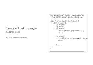 Fluxo simples de execução
Utilizando sinais
Para lidar com eventos externos
pcntl_signal(SIGINT, [$this, 'signalHandler']);
// Para SIGTERM, SIGINT, SIGHUP, SIGUSR1, etc
public function signalHandler($signal) {
switch ($signal) {
case SIGTERM:
case SIGINT:
case SIGHUP:
echo 'Terminando graciosamente...';
die();
case SIGUSR1:
echo "Capturado sinal SIGUSR1 " . PHP_EO
break;
/* ... */
}
}
 