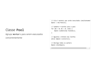 Classe Pool
Agrupa Worker s para serem executados
concorrentemente
// Cria 3 workers que serão executados simultaneamen
$pool = new Pool(3);
// Submete 9 tarefas para o pool
for ($i = 0; $i < 8; ++$i) {
$pool->submit(new Task($i));
}
// Aguarda o término das tarefas
while ($pool->collect());
// Desliga todos os workers
$pool->shutdown();
 