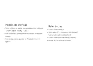 Pontos de atenção
Tenha cuidado ao realizar operações atômicas (métodos
synchronized , notify e wait )
Nem toda tarefa ganha performance ao ser dividida em
threads
Não se esqueça de aguardar as threads terminarem
( join )
Referências
Tutorial para instalação
Slides sobre ZTS e threads no PHP (@jpauli)
Tutorial sobre pthreads (SitePoint)
Tutorial sobre pthreads v2 x v3 (SitePoint)
Manual do PHP: php.net/pthreads
 