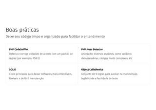 Boas práticas
Deixe seu código limpo e organizado para facilitar o entendimento
PHP CodeSniffer
Detecta e corrige violações de acordo com um padrão de
regras (por exemplo, PSR-2)
PHP Mess Detector
Analisador diversos aspectos, como variáveis
desnecessárias, códigos muito complexos, etc
SOLID
Cinco princípios para deixar softwares mais entendíveis,
exíveis e de fácil manutenção
Object Calisthenics
Conjunto de 9 regras para auxiliar na manutenção,
legibilidade e facilidade de teste
 