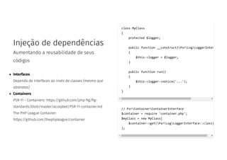 Injeção de dependências
Aumentando a reusabilidade de seus
códigos
Interfaces
Dependa de Interfaces ao invés de classes (mesmo que
abstratas)
Containers
PSR-11 - Containers: https://github.com/php- g/ g-
standards/blob/master/accepted/PSR-11-container.md
The PHP League Container:
https://github.com/thephpleague/container
class MyClass
{
protected $logger;
public function __construct(PsrLogLoggerInter
{
$this->logger = $logger;
}
public function run()
{
$this->logger->notice('...');
}
}
// PsrContainerContainerInterface
$container = require 'container.php';
$myClass = new MyClass(
$container->get(PsrLogLoggerInterface::class)
);
 