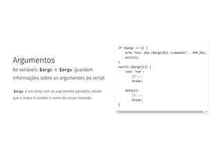 Argumentos
As variáveis $argc e $argv guardam
informações sobre os argumentos do script
$argv é um array com os argumentos passados, sendo
que o índice 0 contém o nome do script invocado
if ($argc == 1) {
echo "Uso: php {$argv[0]} <comando>" . PHP_EOL;
exit(2);
}
switch ($argv[1]) {
case 'run':
// ...
break;
default:
// ...
break;
}
 