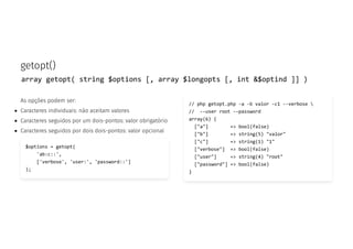 getopt()
array getopt( string $options [, array $longopts [, int &$optind ]] )
As opções podem ser:
Caracteres individuais: não aceitam valores
Caracteres seguidos por um dois-pontos: valor obrigatório
Caracteres seguidos por dois dois-pontos: valor opcional
$options = getopt(
'ab:c::',
['verbose', 'user:', 'password::']
);
// php getopt.php -a -b valor -c1 --verbose 
// --user root --password
array(6) {
["a"] => bool(false)
["b"] => string(5) "valor"
["c"] => string(1) "1"
["verbose"] => bool(false)
["user"] => string(4) "root"
["password"] => bool(false)
}
 