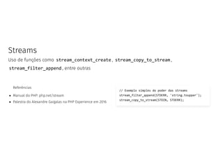 Streams
Uso de funções como stream_context_create , stream_copy_to_stream ,
stream_filter_append , entre outras
Referências
Manual do PHP: php.net/stream
Palestra do Alexandre Gaigalas na PHP Experience em 2016
// Exemplo simples do poder das streams
stream_filter_append(STDERR, 'string.toupper');
stream_copy_to_stream(STDIN, STDERR);
 