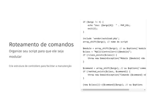 Roteamento de comandos
Organize seu script para que ele seja
modular
Crie estrutura de controllers para facilitar a manutenção
if ($argc != 3) {
echo "Uso: {$argv[0]} " . PHP_EOL;
exit(2);
}
include 'vendor/autoload.php';
array_shift($argv); // nome do script
$module = array_shift($argv); // ou $options['module
$class = "MyCliControllers{$module}";
if (!class_exists($class)) {
throw new DomainException("Módulo {$module} não
}
$command = array_shift($argv); // ou $options['comma
if (!method_exists($class, $command)) {
throw new DomainException("Comando {$command} nã
}
(new $class())->{$command}($argv); // ou $options
 