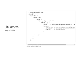 Bibliotecas
ZendConsole
Retirado da documentação o cial
// config/autoload/*.php
return [
'console' => [
'router' => [
'routes' => [
'user-reset-password' => [
'options' => [
'route' => 'user resetpassword [--verbose|-v] <em
'defaults' => [
'controller' => ApplicationControllerIndexCont
'action' => 'resetpassword'
]
]
]
]
]
]
];
 