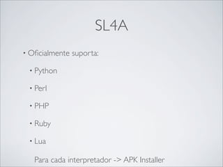 SL4A
• Oﬁcialmente   suporta:

 • Python

 • Perl

 • PHP

 • Ruby

 • Lua

   Para cada interpretador -> APK Installer
 