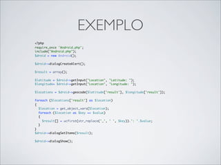 EXEMPLO
<?php
require_once 'Android.php';
include("Android.php");
$droid = new Android();

$droid->dialogCreateAlert();

$result = array();

$latitude = $droid->getInput("Location", "Latitude: ");
$longitude= $droid->getInput("Location", "Longitude: ");

$locations = $droid->geocode($latitude['result'], $longitude['result']);

foreach ($locations['result'] as $location)
{
  $location = get_object_vars($location);
  foreach ($location as $key => $value)
  {
    $result[] = ucfirst(str_replace('_', ' ', $key)).': '.$value;
  }
}
$droid->dialogSetItems($result);

$droid->dialogShow();
 