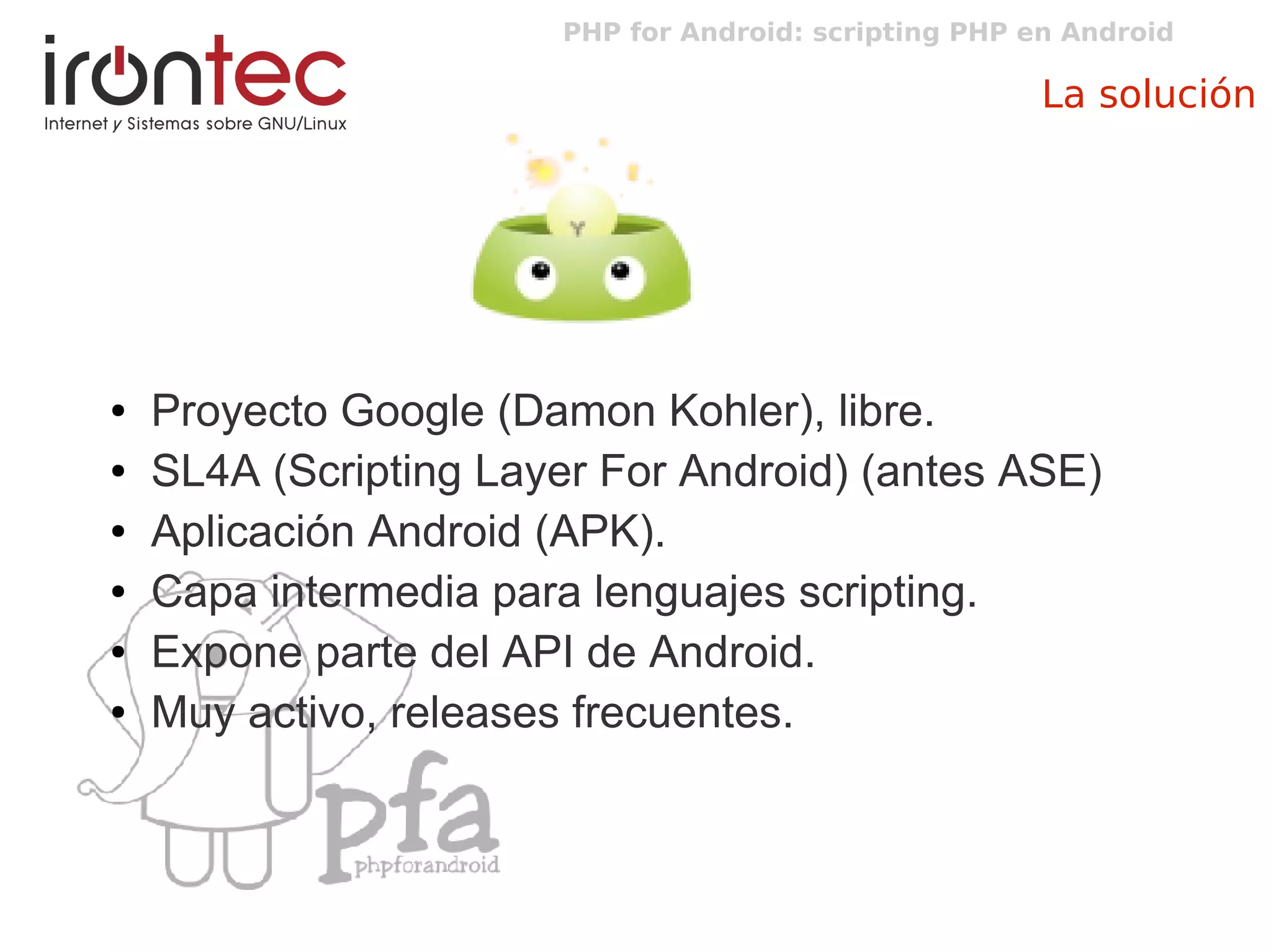 PHP for Android: scripting PHP en Android
La solución
● Proyecto Google (Damon Kohler), libre.
● SL4A (Scripting Layer For Android) (antes ASE)
● Aplicación Android (APK).
● Capa intermedia para lenguajes scripting.
● Expone parte del API de Android.
● Muy activo, releases frecuentes.
 