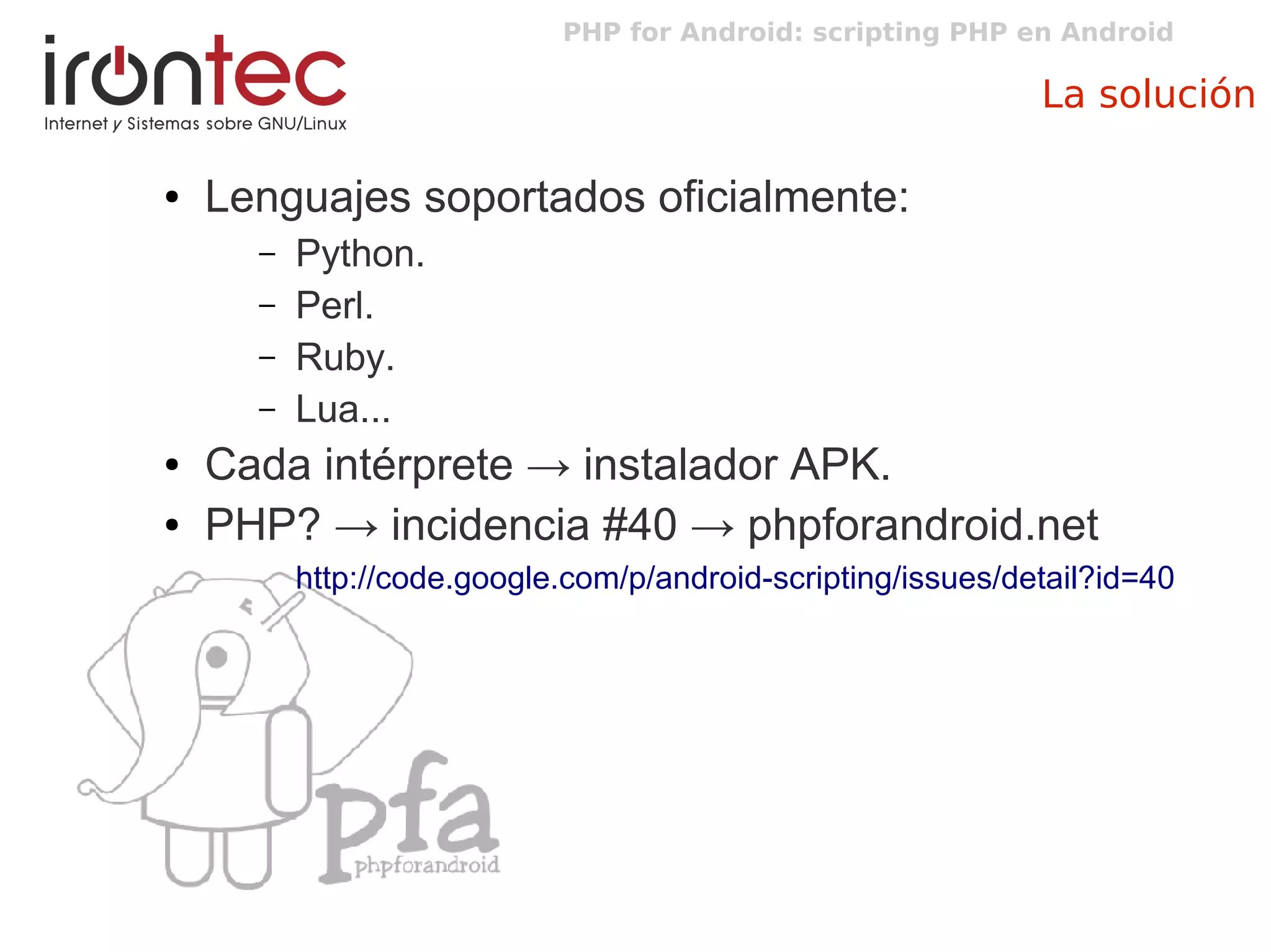 PHP for Android: scripting PHP en Android
La solución
● Lenguajes soportados oficialmente:
– Python.
– Perl.
– Ruby.
– Lua...
● Cada intérprete → instalador APK.
● PHP? → incidencia #40 → phpforandroid.net
http://code.google.com/p/android-scripting/issues/detail?id=40
 