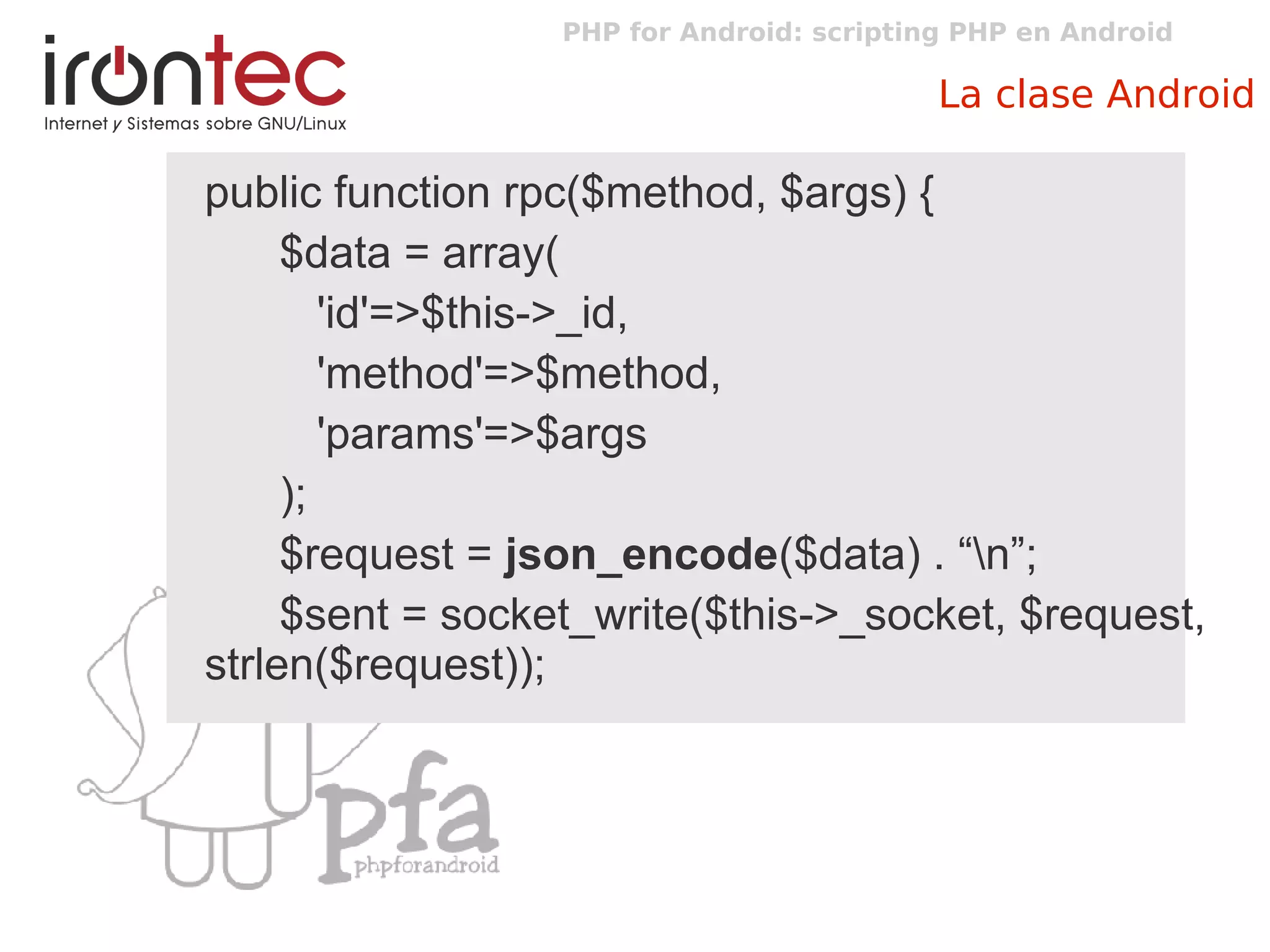 PHP for Android: scripting PHP en Android
La clase Android
public function rpc($method, $args) {
$data = array(
'id'=>$this->_id,
'method'=>$method,
'params'=>$args
);
$request = json_encode($data) . “n”;
$sent = socket_write($this->_socket, $request,
strlen($request));
 