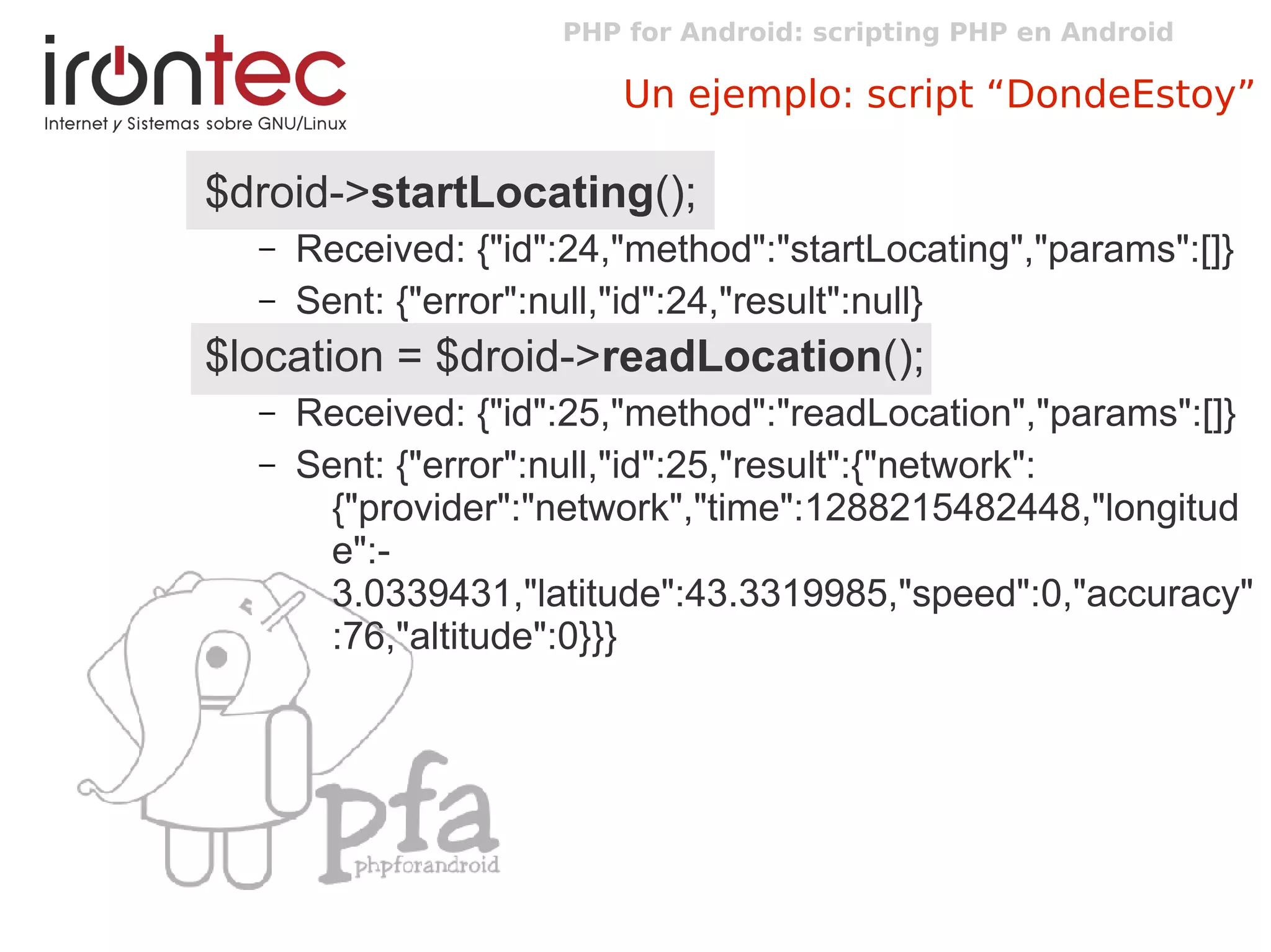 PHP for Android: scripting PHP en Android
Un ejemplo: script “DondeEstoy”
$droid->startLocating();
– Received: {"id":24,"method":"startLocating","params":[]}
– Sent: {"error":null,"id":24,"result":null}
$location = $droid->readLocation();
– Received: {"id":25,"method":"readLocation","params":[]}
– Sent: {"error":null,"id":25,"result":{"network":
{"provider":"network","time":1288215482448,"longitud
e":-
3.0339431,"latitude":43.3319985,"speed":0,"accuracy"
:76,"altitude":0}}}
 