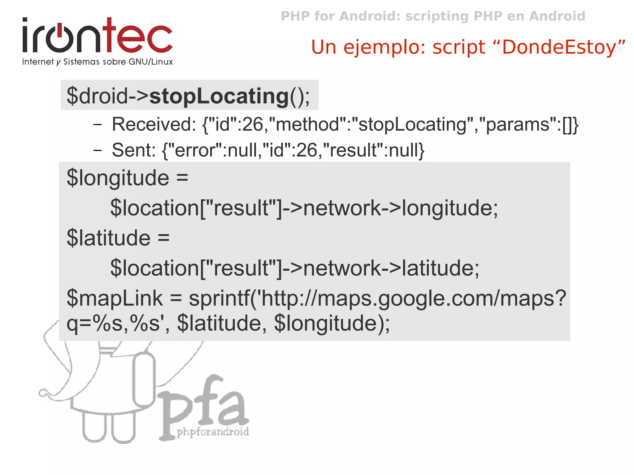 PHP for Android: scripting PHP en Android
Un ejemplo: script “DondeEstoy”
$droid->stopLocating();
– Received: {"id":26,"method":"stopLocating","params":[]}
– Sent: {"error":null,"id":26,"result":null}
$longitude =
$location["result"]->network->longitude;
$latitude =
$location["result"]->network->latitude;
$mapLink = sprintf('http://maps.google.com/maps?
q=%s,%s', $latitude, $longitude);
 