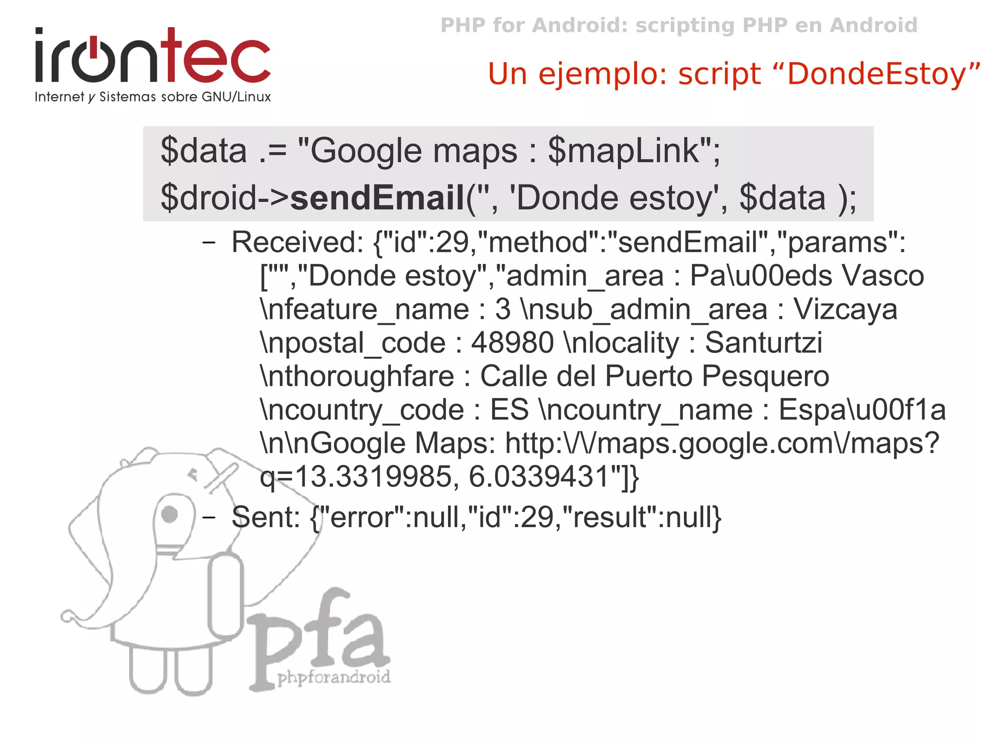 PHP for Android: scripting PHP en Android
Un ejemplo: script “DondeEstoy”
$data .= "Google maps : $mapLink";
$droid->sendEmail('', 'Donde estoy', $data );
– Received: {"id":29,"method":"sendEmail","params":
["","Donde estoy","admin_area : Pau00eds Vasco
nfeature_name : 3 nsub_admin_area : Vizcaya
npostal_code : 48980 nlocality : Santurtzi
nthoroughfare : Calle del Puerto Pesquero
ncountry_code : ES ncountry_name : Espau00f1a
nnGoogle Maps: http://maps.google.com/maps?
q=13.3319985, 6.0339431"]}
– Sent: {"error":null,"id":29,"result":null}
 