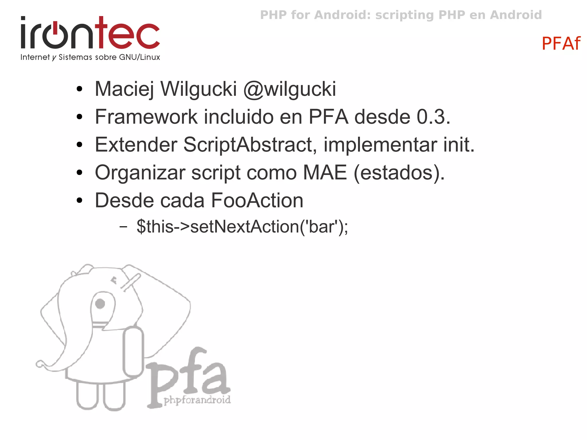 PHP for Android: scripting PHP en Android
PFAf
● Maciej Wilgucki @wilgucki
● Framework incluido en PFA desde 0.3.
● Extender ScriptAbstract, implementar init.
● Organizar script como MAE (estados).
● Desde cada FooAction
– $this->setNextAction('bar');
 