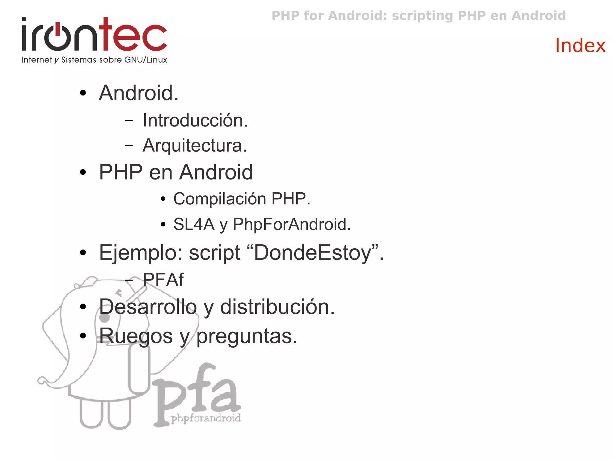 PHP for Android: scripting PHP en Android
Index
● Android.
– Introducción.
– Arquitectura.
● PHP en Android
● Compilación PHP.
● SL4A y PhpForAndroid.
● Ejemplo: script “DondeEstoy”.
– PFAf
● Desarrollo y distribución.
● Ruegos y preguntas.
 
