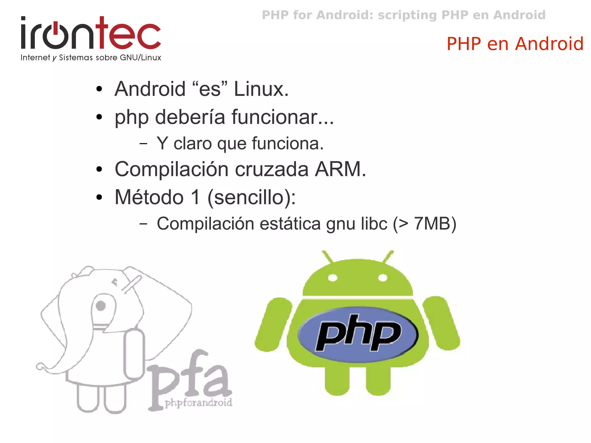 PHP for Android: scripting PHP en Android
PHP en Android
● Android “es” Linux.
● php debería funcionar...
– Y claro que funciona.
● Compilación cruzada ARM.
● Método 1 (sencillo):
– Compilación estática gnu libc (> 7MB)
 