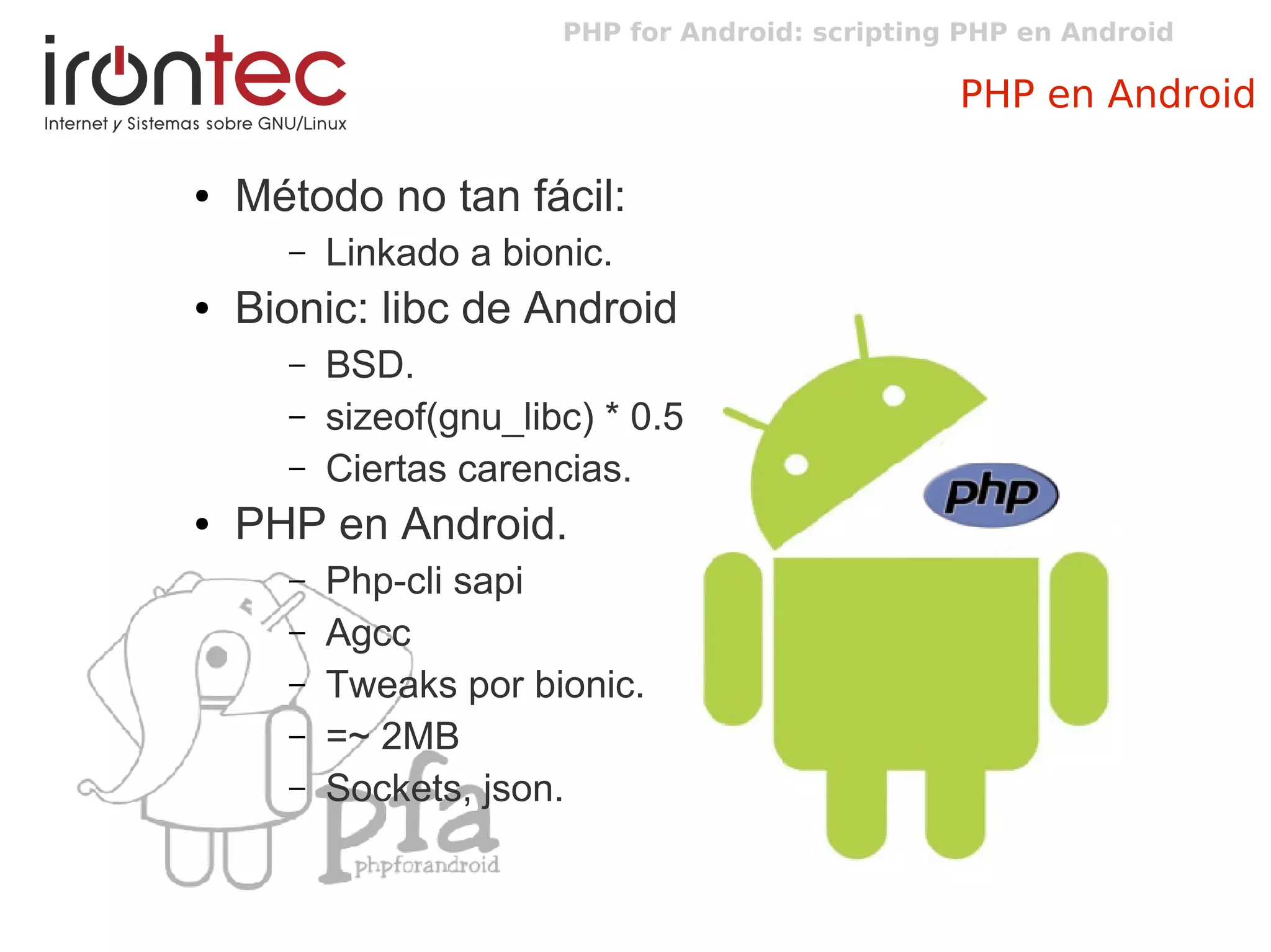 PHP for Android: scripting PHP en Android
PHP en Android
● Método no tan fácil:
– Linkado a bionic.
● Bionic: libc de Android
– BSD.
– sizeof(gnu_libc) * 0.5
– Ciertas carencias.
● PHP en Android.
– Php-cli sapi
– Agcc
– Tweaks por bionic.
– =~ 2MB
– Sockets, json.
 