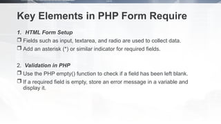 Key Elements in PHP Form Require
1. HTML Form Setup
 Fields such as input, textarea, and radio are used to collect data.
 Add an asterisk (*) or similar indicator for required fields.
2. Validation in PHP
 Use the PHP empty() function to check if a field has been left blank.
 If a required field is empty, store an error message in a variable and
display it.
 
