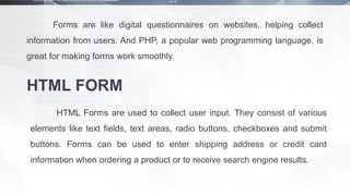HTML FORM
Forms are like digital questionnaires on websites, helping collect
information from users. And PHP, a popular web programming language, is
great for making forms work smoothly.
HTML Forms are used to collect user input. They consist of various
elements like text fields, text areas, radio buttons, checkboxes and submit
buttons. Forms can be used to enter shipping address or credit card
information when ordering a product or to receive search engine results.
 