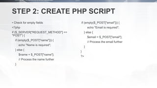 STEP 2: CREATE PHP SCRIPT
• Check for empty fields
<?php
if ($_SERVER["REQUEST_METHOD"] ==
"POST") {
if (empty($_POST["name"])) {
echo "Name is required";
} else {
$name = $_POST["name"];
// Process the name further
}
if (empty($_POST["email"])) {
echo "Email is required";
} else {
$email = $_POST["email"];
// Process the email further
}
}
?>
 