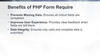 Benefits of PHP Form Require
• Prevents Missing Data: Ensures all critical fields are
completed.
• Improves User Experience: Provides clear feedback when
fields are left blank.
• Data Integrity: Ensures only valid and complete data is
submitted.
 