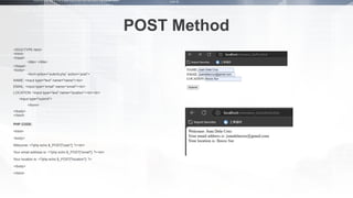 POST Method
<!DOCTYPE html>
<html>
<head>
<title> </title>
</head>
<body>
<form action=”submit.php” action=”post”>
NAME: <input type="text" name="name"><br>
EMAIL: <input type=“email" name=“email"><br>
LOCATION: <input type=“text” name=“location”><br><br>
<input type="submit">
</form>
</body>
</html>
PHP CODE:
<html>
<body>
Welcome: <?php echo $_POST["user"]; ?><br>
Your email address is: <?php echo $_POST["email"]; ?><br>
Your location is: <?php echo $_POST["location"]; ?>
</body>
</html>
 