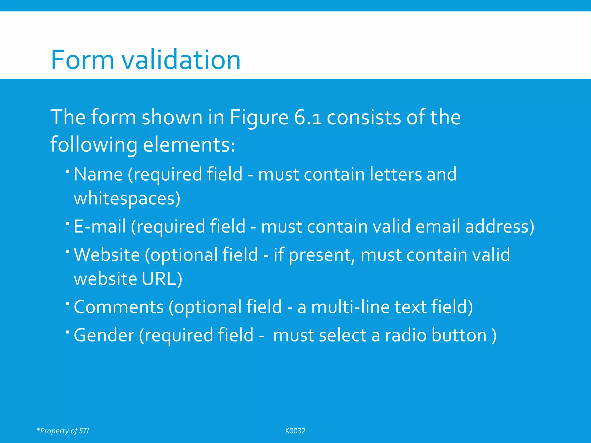 *Property of STI K0032
Form validation
The form shown in Figure 6.1 consists of the
following elements:
 Name (required field - must contain letters and
whitespaces)
 E-mail (required field - must contain valid email address)
 Website (optional field - if present, must contain valid
website URL)
 Comments (optional field - a multi-line text field)
 Gender (required field - must select a radio button )
 