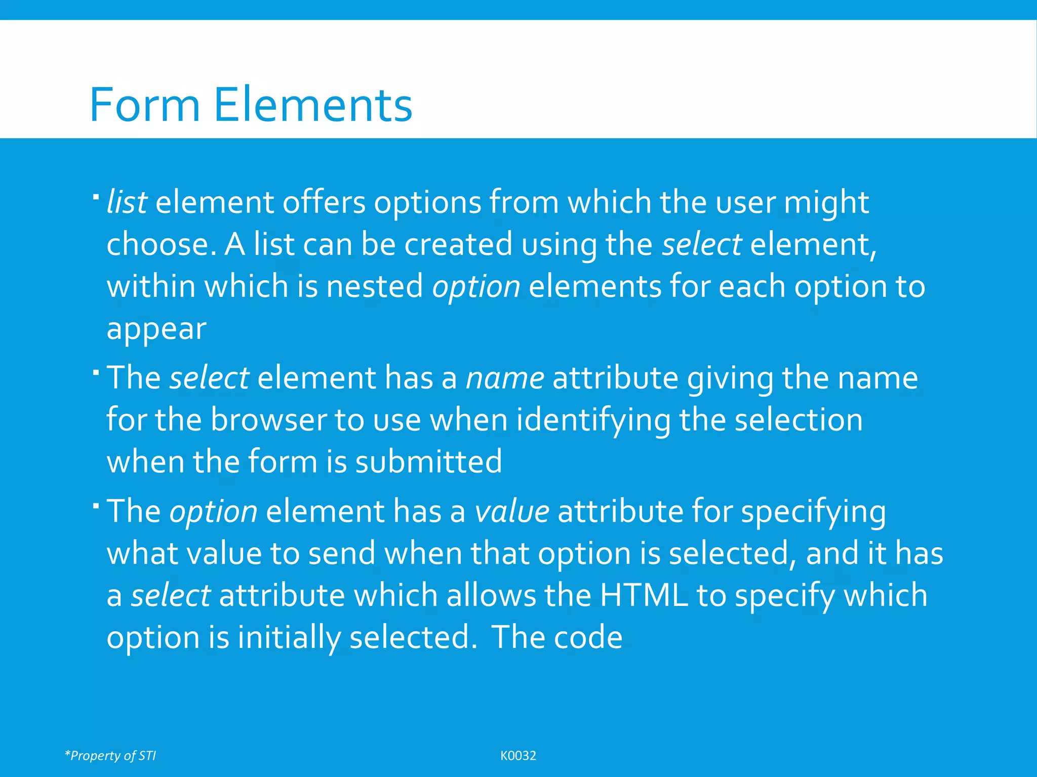 *Property of STI K0032
Form Elements
 list element offers options from which the user might
choose. A list can be created using the select element,
within which is nested option elements for each option to
appear
 The select element has a name attribute giving the name
for the browser to use when identifying the selection
when the form is submitted
 The option element has a value attribute for specifying
what value to send when that option is selected, and it has
a select attribute which allows the HTML to specify which
option is initially selected. The code
 