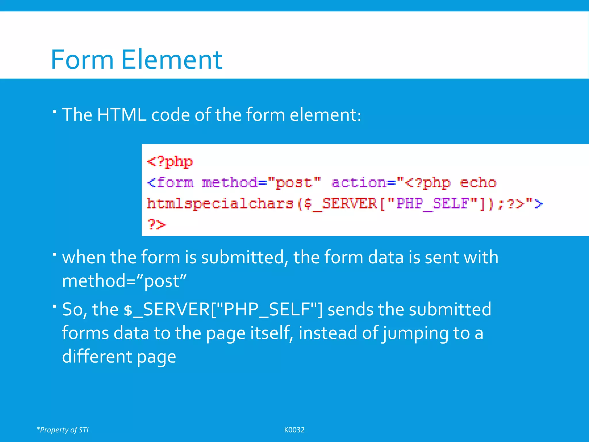 *Property of STI K0032
Form Element
 The HTML code of the form element:
 when the form is submitted, the form data is sent with
method=”post”
 So, the $_SERVER["PHP_SELF"] sends the submitted
forms data to the page itself, instead of jumping to a
different page
 