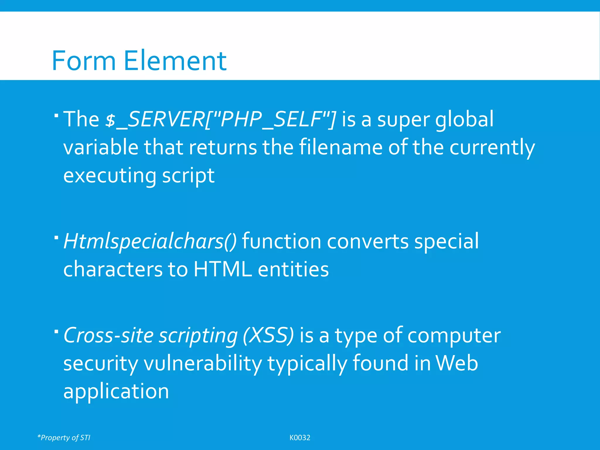 *Property of STI K0032
Form Element
 The $_SERVER["PHP_SELF"] is a super global
variable that returns the filename of the currently
executing script
 Htmlspecialchars() function converts special
characters to HTML entities
 Cross-site scripting (XSS) is a type of computer
security vulnerability typically found inWeb
application
 