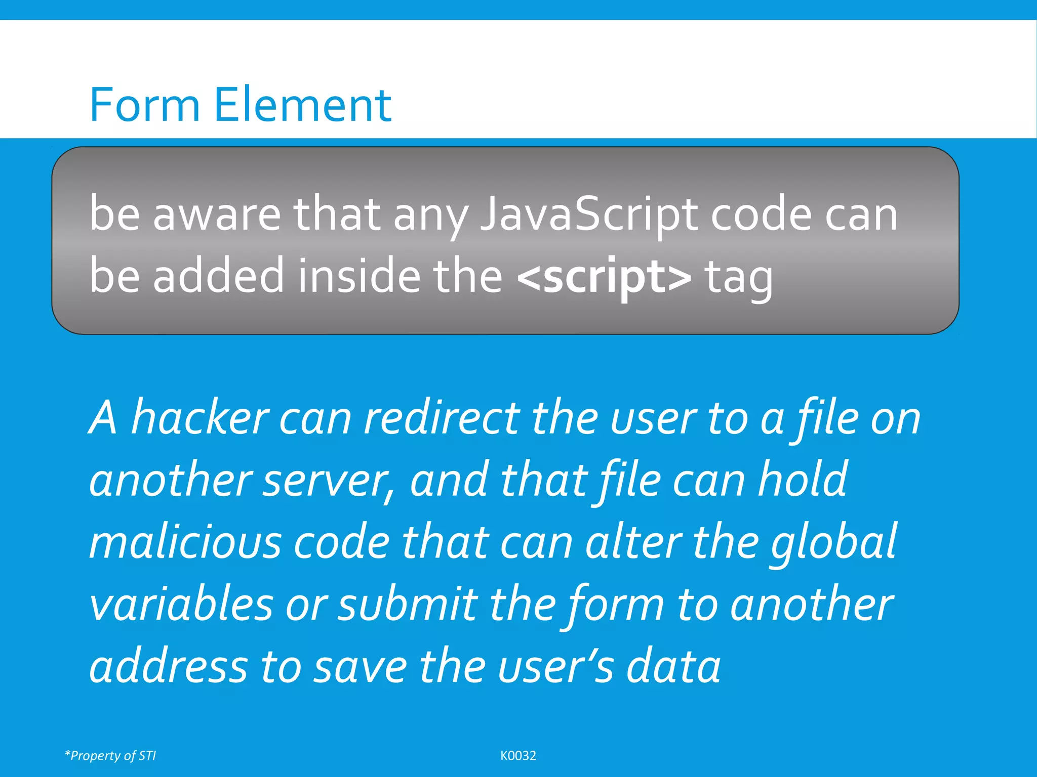 *Property of STI K0032
Form Element
be aware that any JavaScript code can
be added inside the <script> tag
A hacker can redirect the user to a file on
another server, and that file can hold
malicious code that can alter the global
variables or submit the form to another
address to save the user’s data
 