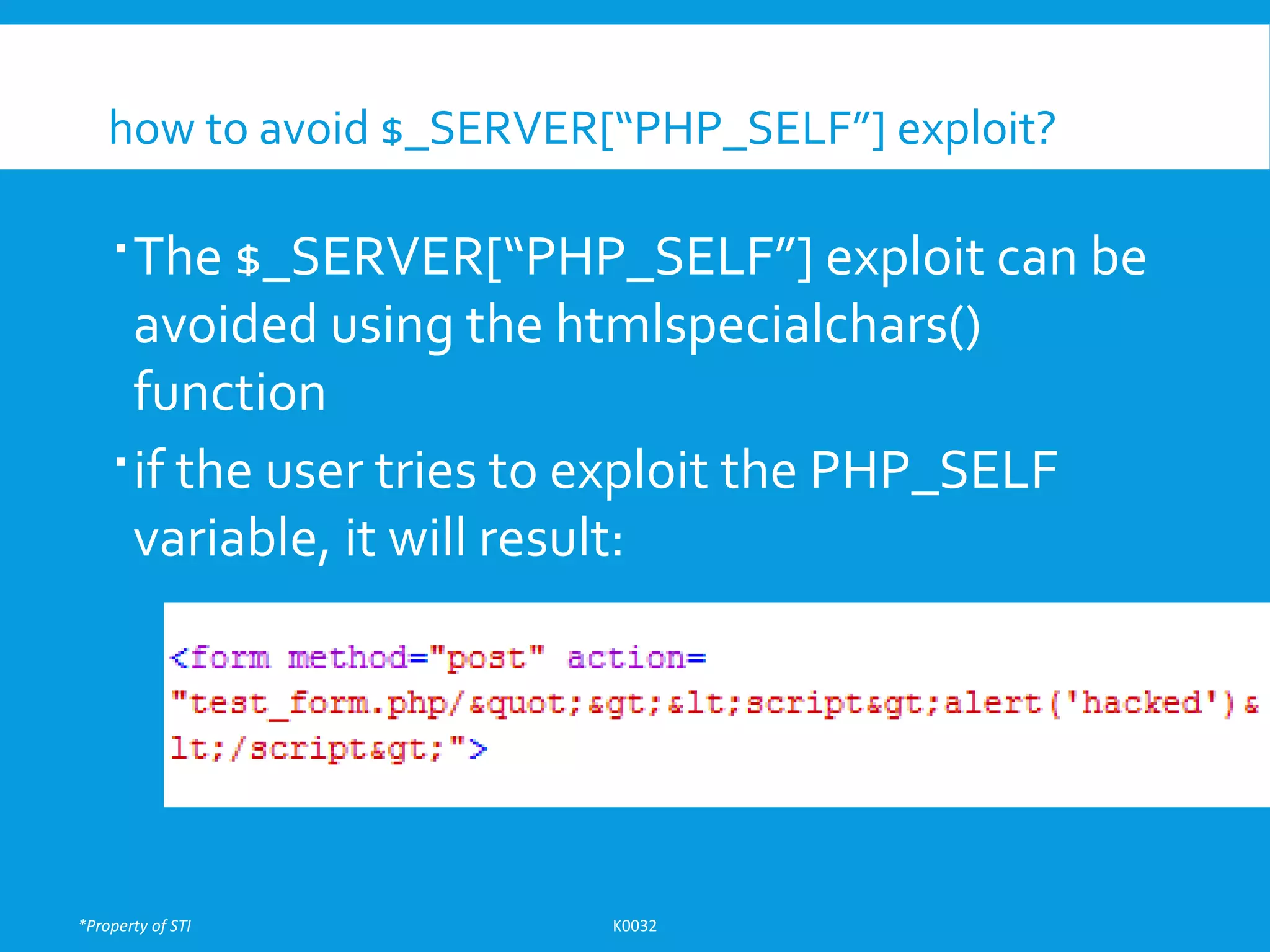 *Property of STI K0032
how to avoid $_SERVER[“PHP_SELF”] exploit?
The $_SERVER[“PHP_SELF”] exploit can be
avoided using the htmlspecialchars()
function
if the user tries to exploit the PHP_SELF
variable, it will result:
 