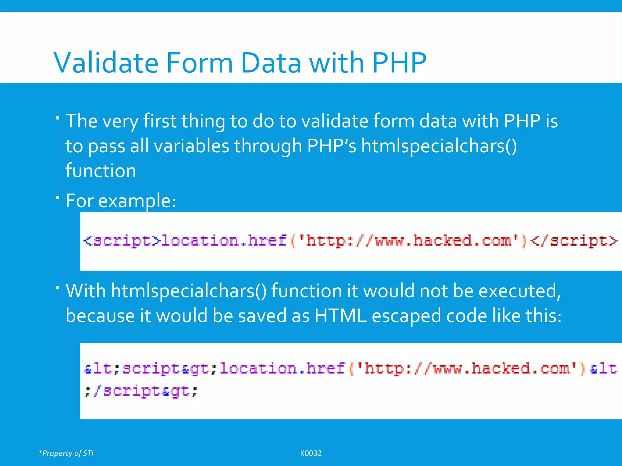 *Property of STI K0032
Validate Form Data with PHP
 The very first thing to do to validate form data with PHP is
to pass all variables through PHP’s htmlspecialchars()
function
 For example:
 With htmlspecialchars() function it would not be executed,
because it would be saved as HTML escaped code like this:
 