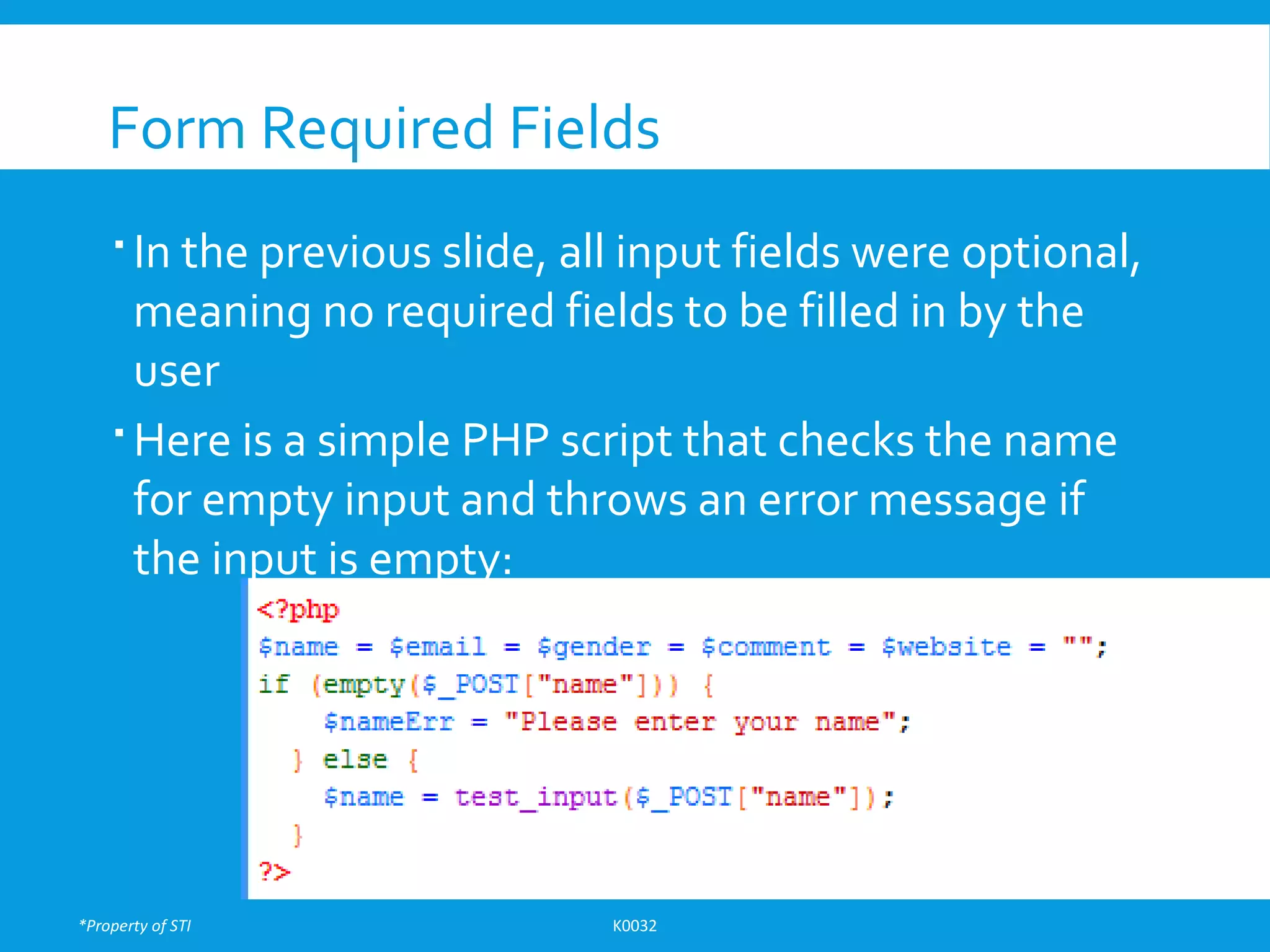 *Property of STI K0032
Form Required Fields
 In the previous slide, all input fields were optional,
meaning no required fields to be filled in by the
user
 Here is a simple PHP script that checks the name
for empty input and throws an error message if
the input is empty:
 