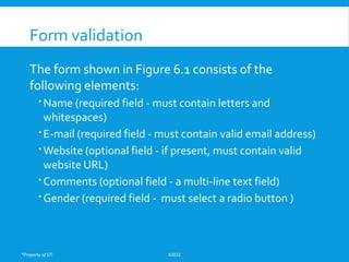 *Property of STI K0032
Form validation
The form shown in Figure 6.1 consists of the
following elements:
 Name (required field - must contain letters and
whitespaces)
 E-mail (required field - must contain valid email address)
 Website (optional field - if present, must contain valid
website URL)
 Comments (optional field - a multi-line text field)
 Gender (required field - must select a radio button )
 