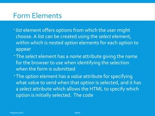 *Property of STI K0032
Form Elements
 list element offers options from which the user might
choose. A list can be created using the select element,
within which is nested option elements for each option to
appear
 The select element has a name attribute giving the name
for the browser to use when identifying the selection
when the form is submitted
 The option element has a value attribute for specifying
what value to send when that option is selected, and it has
a select attribute which allows the HTML to specify which
option is initially selected. The code
 