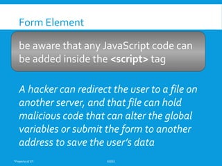 *Property of STI K0032
Form Element
be aware that any JavaScript code can
be added inside the <script> tag
A hacker can redirect the user to a file on
another server, and that file can hold
malicious code that can alter the global
variables or submit the form to another
address to save the user’s data
 
